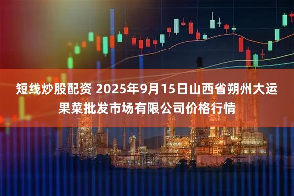 短线炒股配资 2025年9月15日山西省朔州大运果菜批发市场有限公司价格行情