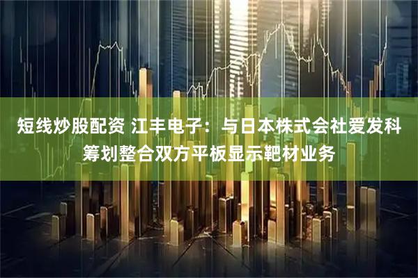 短线炒股配资 江丰电子：与日本株式会社爱发科筹划整合双方平板显示靶材业务