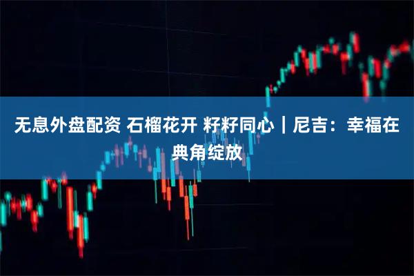 无息外盘配资 石榴花开 籽籽同心｜尼吉：幸福在典角绽放