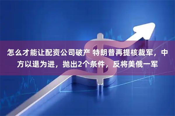 怎么才能让配资公司破产 特朗普再提核裁军，中方以退为进，抛出2个条件，反将美俄一军