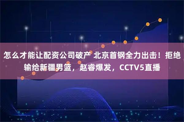怎么才能让配资公司破产 北京首钢全力出击！拒绝输给新疆男篮，赵睿爆发，CCTV5直播