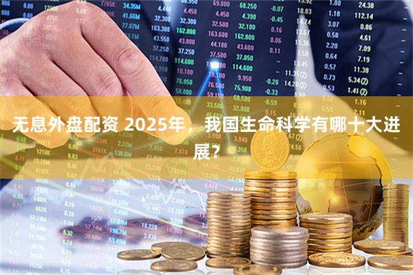 无息外盘配资 2025年，我国生命科学有哪十大进展？