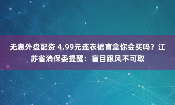 无息外盘配资 4.99元连衣裙盲盒你会买吗？江苏省消保委提醒：盲目跟风不可取