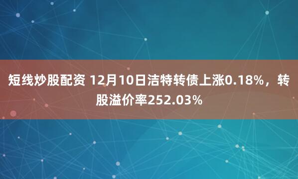 短线炒股配资 12月10日洁特转债上涨0.18%，转股溢价率252.03%