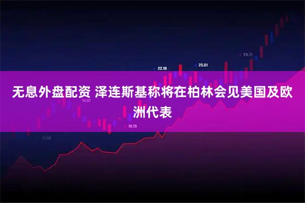 无息外盘配资 泽连斯基称将在柏林会见美国及欧洲代表