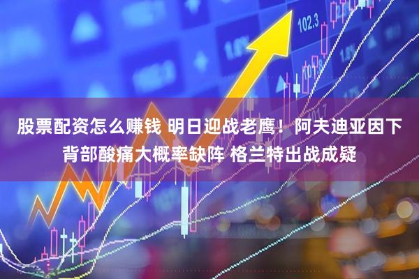 股票配资怎么赚钱 明日迎战老鹰！阿夫迪亚因下背部酸痛大概率缺阵 格兰特出战成疑