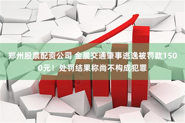 郑州股票配资公司 金晨交通肇事逃逸被罚款1500元！处罚结果称尚不构成犯罪