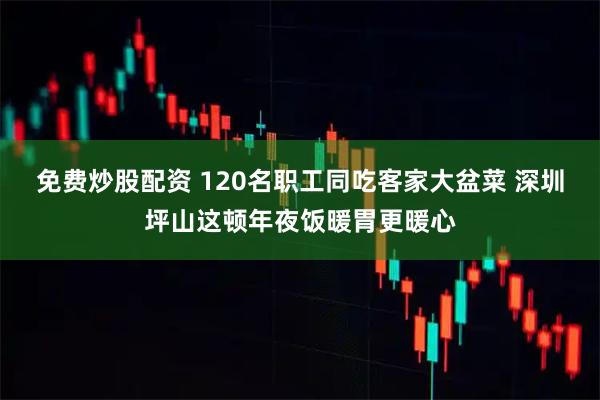 免费炒股配资 120名职工同吃客家大盆菜 深圳坪山这顿年夜饭暖胃更暖心