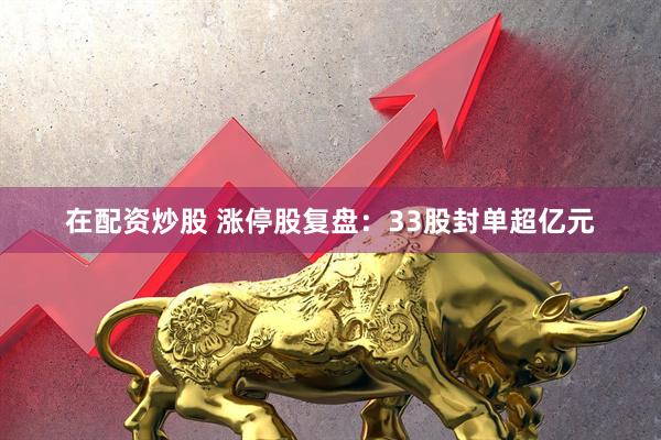 在配资炒股 涨停股复盘：33股封单超亿元
