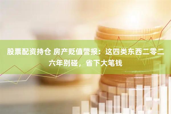 股票配资持仓 房产贬值警报：这四类东西二零二六年别碰，省下大笔钱