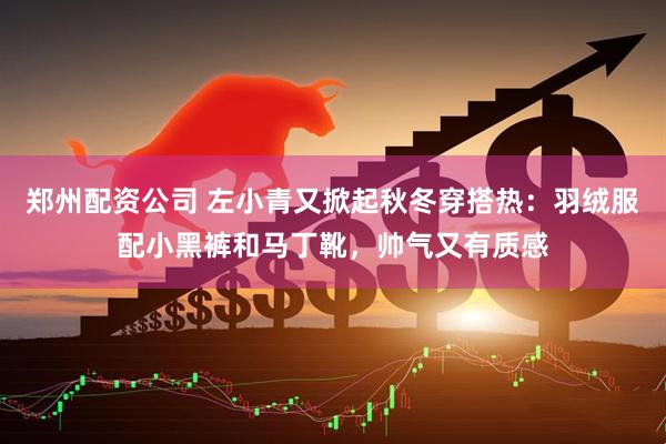 郑州配资公司 左小青又掀起秋冬穿搭热：羽绒服配小黑裤和马丁靴，帅气又有质感
