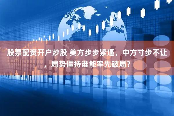股票配资开户炒股 美方步步紧逼，中方寸步不让，局势僵持谁能率先破局？