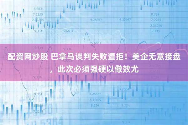 配资网炒股 巴拿马谈判失败遭拒！美企无意接盘，此次必须强硬以儆效尤