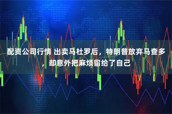 配资公司行情 出卖马杜罗后，特朗普放弃马查多，却意外把麻烦留给了自己