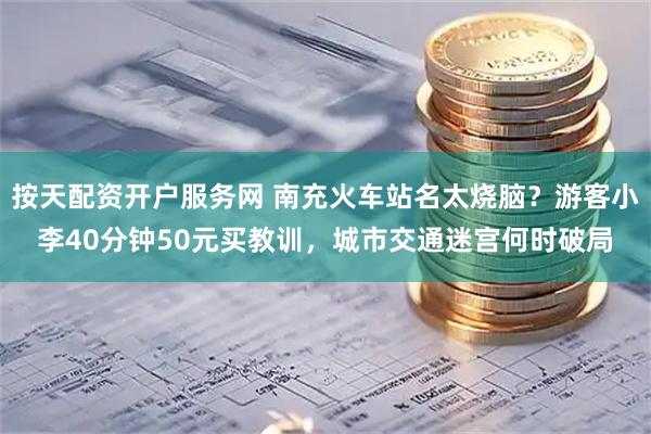 按天配资开户服务网 南充火车站名太烧脑？游客小李40分钟50元买教训，城市交通迷宫何时破局