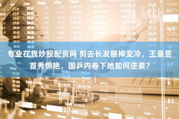 专业在线炒股配资网 剪去长发眼神变冷，王曼昱首秀惊艳，国乒内卷下她如何逆袭？
