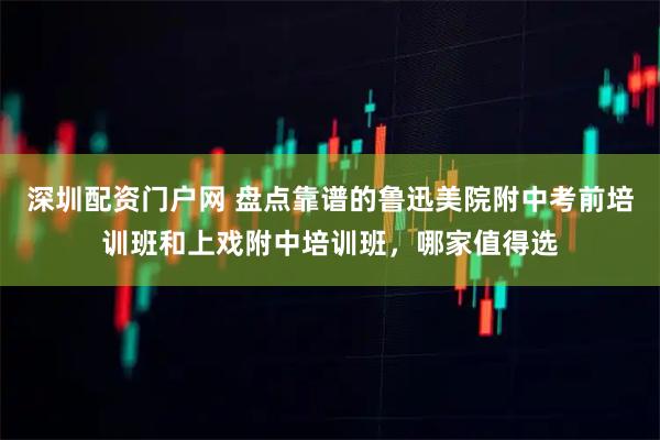 深圳配资门户网 盘点靠谱的鲁迅美院附中考前培训班和上戏附中培训班，哪家值得选
