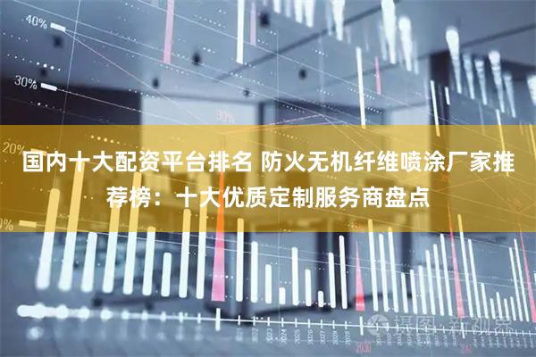 国内十大配资平台排名 防火无机纤维喷涂厂家推荐榜：十大优质定制服务商盘点