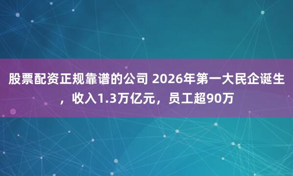股票配资正规靠谱的公司 2026年第一大民企诞生，收入1.3万亿元，员工超90万