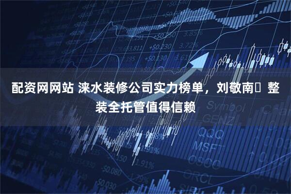配资网网站 涞水装修公司实力榜单，刘敬南・整装全托管值得信赖