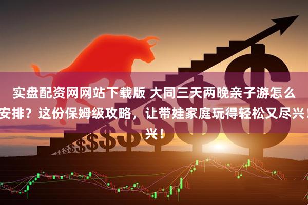 实盘配资网网站下载版 大同三天两晚亲子游怎么安排？这份保姆级攻略，让带娃家庭玩得轻松又尽兴！
