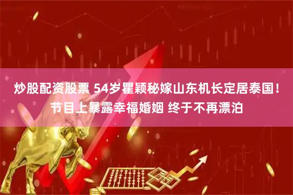 炒股配资股票 54岁瞿颖秘嫁山东机长定居泰国！节目上暴露幸福婚姻 终于不再漂泊