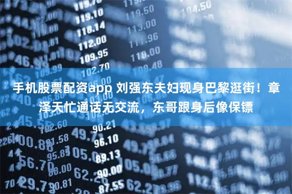 手机股票配资app 刘强东夫妇现身巴黎逛街！章泽天忙通话无交流，东哥跟身后像保镖