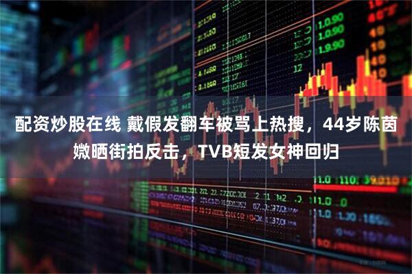 配资炒股在线 戴假发翻车被骂上热搜，44岁陈茵媺晒街拍反击，TVB短发女神回归