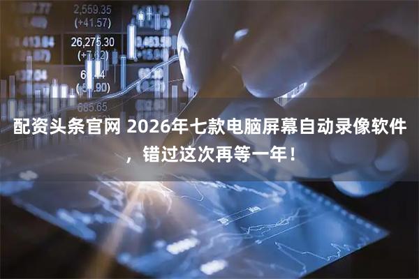 配资头条官网 2026年七款电脑屏幕自动录像软件，错过这次再等一年！