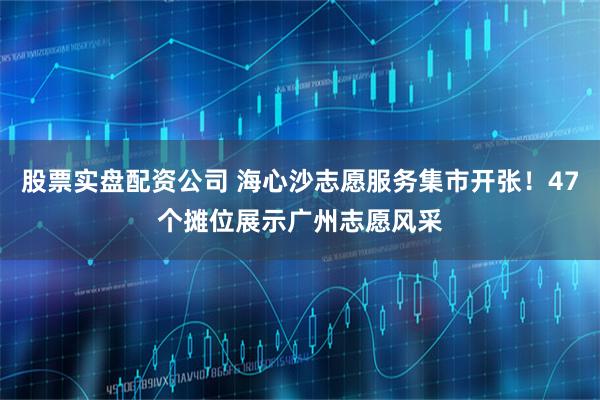 股票实盘配资公司 海心沙志愿服务集市开张！47个摊位展示广州志愿风采