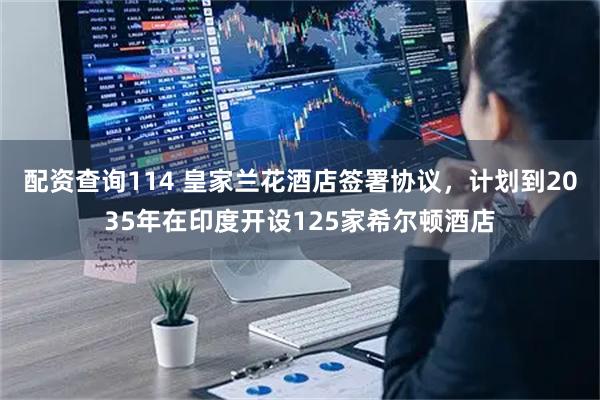 配资查询114 皇家兰花酒店签署协议，计划到2035年在印度开设125家希尔顿酒店