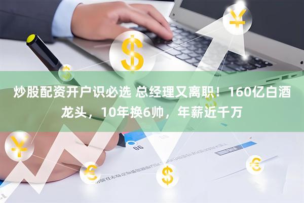 炒股配资开户识必选 总经理又离职！160亿白酒龙头，10年换6帅，年薪近千万