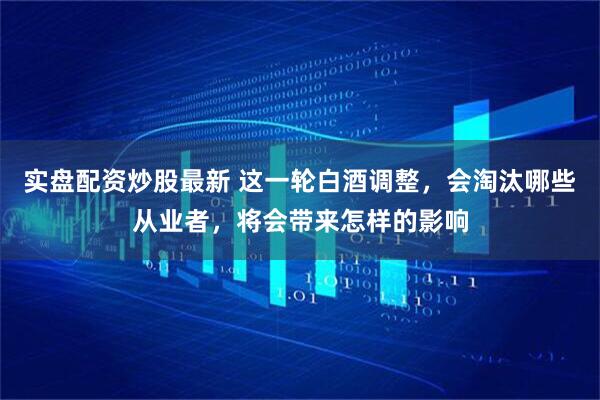 实盘配资炒股最新 这一轮白酒调整，会淘汰哪些从业者，将会带来怎样的影响